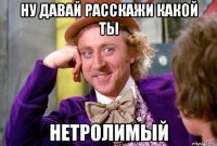 ну давай расскажи какой ты нетролимый