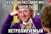 ну давай расскажи мне какой ты нетролируемый