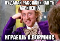 ну давай расскажи как ты ахриненна играешь в вормикс.