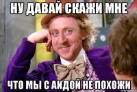 ну давай скажи мне что мы с аидой не похожи
