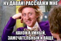 ну давай! расскажи мне какой я умный, замечательный и ваще