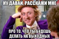 ну давай, расскажи мне про то, что ты будешь делать на выходных
