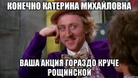 конечно катерина михайловна ваша акция гораздо круче рощинской