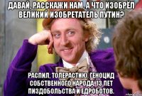 давай, расскажи нам, а что изобрёл великий изобретатель путин? распил, толерастию, геноцид собственного народа, 13 лет пиздобольства и едроботов.