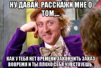 ну давай, расскажи мне о том,... как у тебя нет времени закончить заказ вовремя и ты плохо себя чувствуешь.