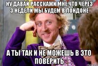 ну давай расскажи мне,что через 3 недели мы будем в лондоне а ты так и не можешь в это поверить