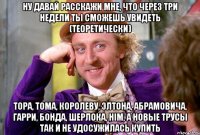 ну давай расскажи мне, что через три недели ты сможешь увидеть (теоретически) тора, тома, королеву, элтона, абрамовича, гарри, бонда, шерлока, him, а новые трусы так и не удосужилась купить