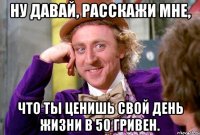 ну давай, расскажи мне, что ты ценишь свой день жизни в 50 гривен.