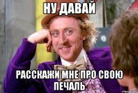 ну давай расскажи мне про свою печаль