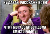 ну давай, расскажи всем что я могу остаться дома вместо работы