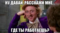 ну давай, расскажи мне... где ты работаешь?