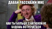 давай расскажи мне как ты больше с катюхой не будешь встречаться
