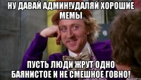 ну давай админ!удаляй хорошие мемы пусть люди жрут одно баянистое и не смешное говно!
