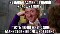 ну давай админ!!! удаляй хорошие мемы пусть люди жрут одно баянистое и не смешное говно!