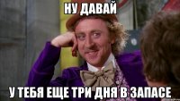 ну давай у тебя еще три дня в запасе