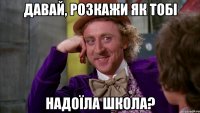давай, розкажи як тобі надоїла школа?