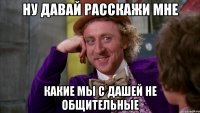 ну давай расскажи мне какие мы с дашей не общительные