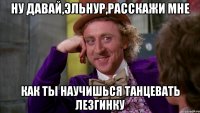 ну давай,эльнур,расскажи мне как ты научишься танцевать лезгинку