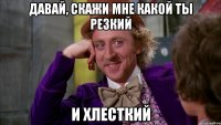 давай, скажи мне какой ты резкий и хлесткий
