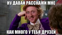 ну давай расскажи мне как много у тебя друзей