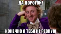 да дорогой! конечно я тебя не ревную