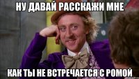 ну давай расскажи мне как ты не встречается с ромой