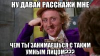 ну давай расскажи мне чем ты занимаешься с таким умным лицом???