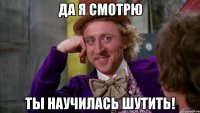 да я смотрю ты научилась шутить!
