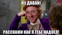 ну давай! расскажи как я тебе надоел!