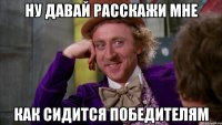ну давай расскажи мне как сидится победителям