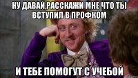 ну давай,расскажи мне что ты вступил в профком и тебе помогут с учебой