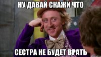 ну давай скажи что сестра не будет врать