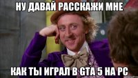 ну давай расскажи мне как ты играл в gta 5 на pc
