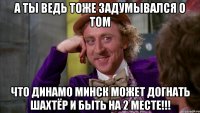 а ты ведь тоже задумывался о том что динамо минск может догнать шахтёр и быть на 2 месте!!!