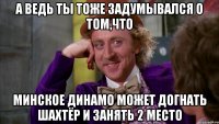 а ведь ты тоже задумывался о том,что минское динамо может догнать шахтёр и занять 2 место