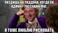 пиздишь на риддика, когда он админ? расскажи мне я тоже люблю рисковать