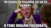 пиздишь на риддика, когда он админ? я тоже люблю рисковать