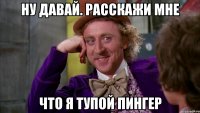 ну давай. расскажи мне что я тупой пингер