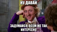 ну давай задумайся. всем же так интересно