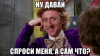 ну давай спроси меня, а сам что?