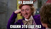ну давай скажи это ещё раз