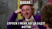 давай... спроси у меня, когда будут фотки