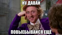 ну давай повыебывайся ещё