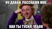 ну давай, расскажи мне как ты тусил, уёбок
