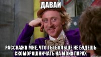 давай расскажи мне, что ты больше не будешь скоморошничать на моих парах