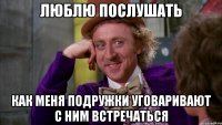 люблю послушать как меня подружки уговаривают с ним встречаться