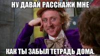 ну давай расскажи мне как ты забыл тетрадь дома.