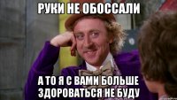 руки не обоссали а то я с вами больше здороваться не буду