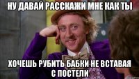 ну давай расскажи мне как ты хочешь рубить бабки не вставая с постели
