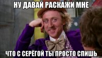 ну давай раскажи мне что с серёгой ты просто спишь